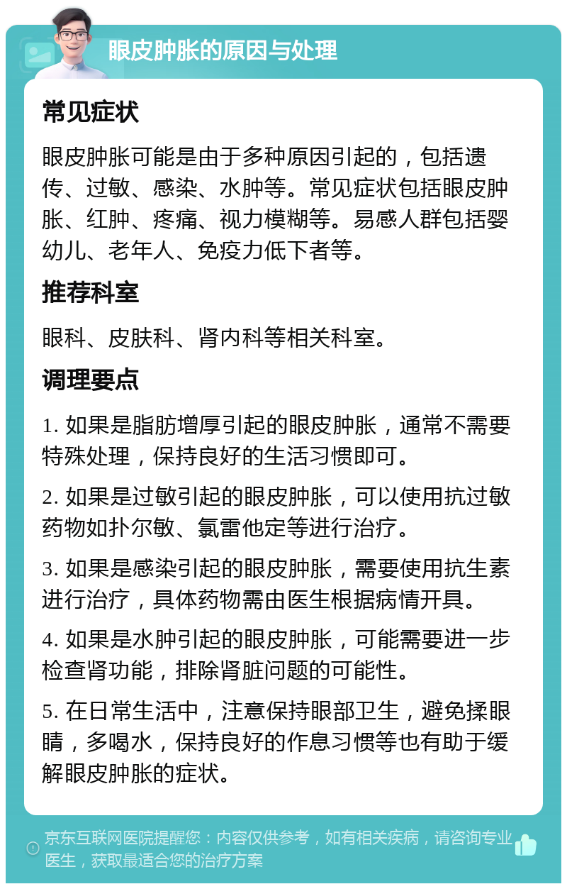 眼皮肿胀的原因与处理 常见症状 眼皮肿胀可能是由于多种原因引起的，包括遗传、过敏、感染、水肿等。常见症状包括眼皮肿胀、红肿、疼痛、视力模糊等。易感人群包括婴幼儿、老年人、免疫力低下者等。 推荐科室 眼科、皮肤科、肾内科等相关科室。 调理要点 1. 如果是脂肪增厚引起的眼皮肿胀，通常不需要特殊处理，保持良好的生活习惯即可。 2. 如果是过敏引起的眼皮肿胀，可以使用抗过敏药物如扑尔敏、氯雷他定等进行治疗。 3. 如果是感染引起的眼皮肿胀，需要使用抗生素进行治疗，具体药物需由医生根据病情开具。 4. 如果是水肿引起的眼皮肿胀，可能需要进一步检查肾功能，排除肾脏问题的可能性。 5. 在日常生活中，注意保持眼部卫生，避免揉眼睛，多喝水，保持良好的作息习惯等也有助于缓解眼皮肿胀的症状。