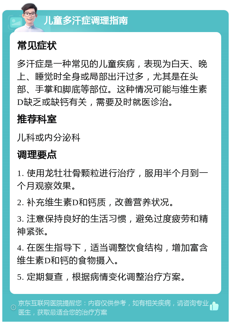 儿童多汗症调理指南 常见症状 多汗症是一种常见的儿童疾病，表现为白天、晚上、睡觉时全身或局部出汗过多，尤其是在头部、手掌和脚底等部位。这种情况可能与维生素D缺乏或缺钙有关，需要及时就医诊治。 推荐科室 儿科或内分泌科 调理要点 1. 使用龙牡壮骨颗粒进行治疗，服用半个月到一个月观察效果。 2. 补充维生素D和钙质，改善营养状况。 3. 注意保持良好的生活习惯，避免过度疲劳和精神紧张。 4. 在医生指导下，适当调整饮食结构，增加富含维生素D和钙的食物摄入。 5. 定期复查，根据病情变化调整治疗方案。