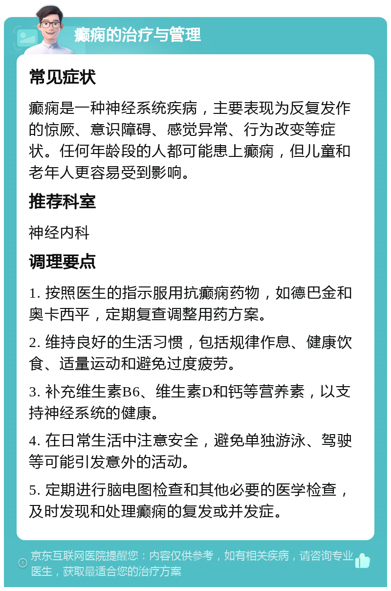 癫痫的治疗与管理 常见症状 癫痫是一种神经系统疾病，主要表现为反复发作的惊厥、意识障碍、感觉异常、行为改变等症状。任何年龄段的人都可能患上癫痫，但儿童和老年人更容易受到影响。 推荐科室 神经内科 调理要点 1. 按照医生的指示服用抗癫痫药物，如德巴金和奥卡西平，定期复查调整用药方案。 2. 维持良好的生活习惯，包括规律作息、健康饮食、适量运动和避免过度疲劳。 3. 补充维生素B6、维生素D和钙等营养素，以支持神经系统的健康。 4. 在日常生活中注意安全，避免单独游泳、驾驶等可能引发意外的活动。 5. 定期进行脑电图检查和其他必要的医学检查，及时发现和处理癫痫的复发或并发症。