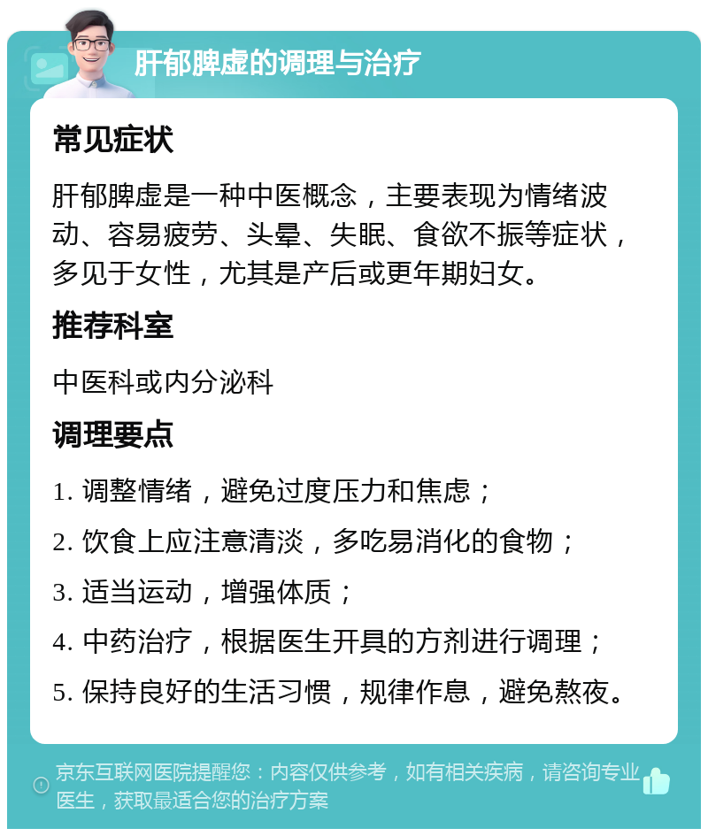 肝郁脾虚的调理与治疗 常见症状 肝郁脾虚是一种中医概念，主要表现为情绪波动、容易疲劳、头晕、失眠、食欲不振等症状，多见于女性，尤其是产后或更年期妇女。 推荐科室 中医科或内分泌科 调理要点 1. 调整情绪，避免过度压力和焦虑； 2. 饮食上应注意清淡，多吃易消化的食物； 3. 适当运动，增强体质； 4. 中药治疗，根据医生开具的方剂进行调理； 5. 保持良好的生活习惯，规律作息，避免熬夜。