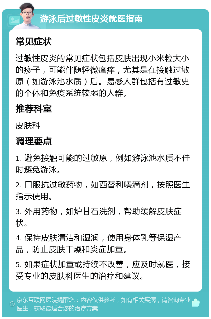 游泳后过敏性皮炎就医指南 常见症状 过敏性皮炎的常见症状包括皮肤出现小米粒大小的疹子，可能伴随轻微瘙痒，尤其是在接触过敏原（如游泳池水质）后。易感人群包括有过敏史的个体和免疫系统较弱的人群。 推荐科室 皮肤科 调理要点 1. 避免接触可能的过敏原，例如游泳池水质不佳时避免游泳。 2. 口服抗过敏药物，如西替利嗪滴剂，按照医生指示使用。 3. 外用药物，如炉甘石洗剂，帮助缓解皮肤症状。 4. 保持皮肤清洁和湿润，使用身体乳等保湿产品，防止皮肤干燥和炎症加重。 5. 如果症状加重或持续不改善，应及时就医，接受专业的皮肤科医生的治疗和建议。