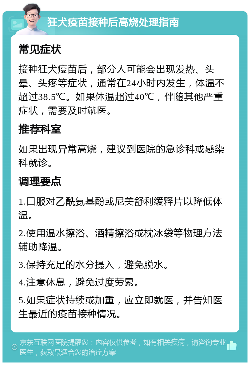 狂犬疫苗接种后高烧处理指南 常见症状 接种狂犬疫苗后，部分人可能会出现发热、头晕、头疼等症状，通常在24小时内发生，体温不超过38.5℃。如果体温超过40℃，伴随其他严重症状，需要及时就医。 推荐科室 如果出现异常高烧，建议到医院的急诊科或感染科就诊。 调理要点 1.口服对乙酰氨基酚或尼美舒利缓释片以降低体温。 2.使用温水擦浴、酒精擦浴或枕冰袋等物理方法辅助降温。 3.保持充足的水分摄入，避免脱水。 4.注意休息，避免过度劳累。 5.如果症状持续或加重，应立即就医，并告知医生最近的疫苗接种情况。