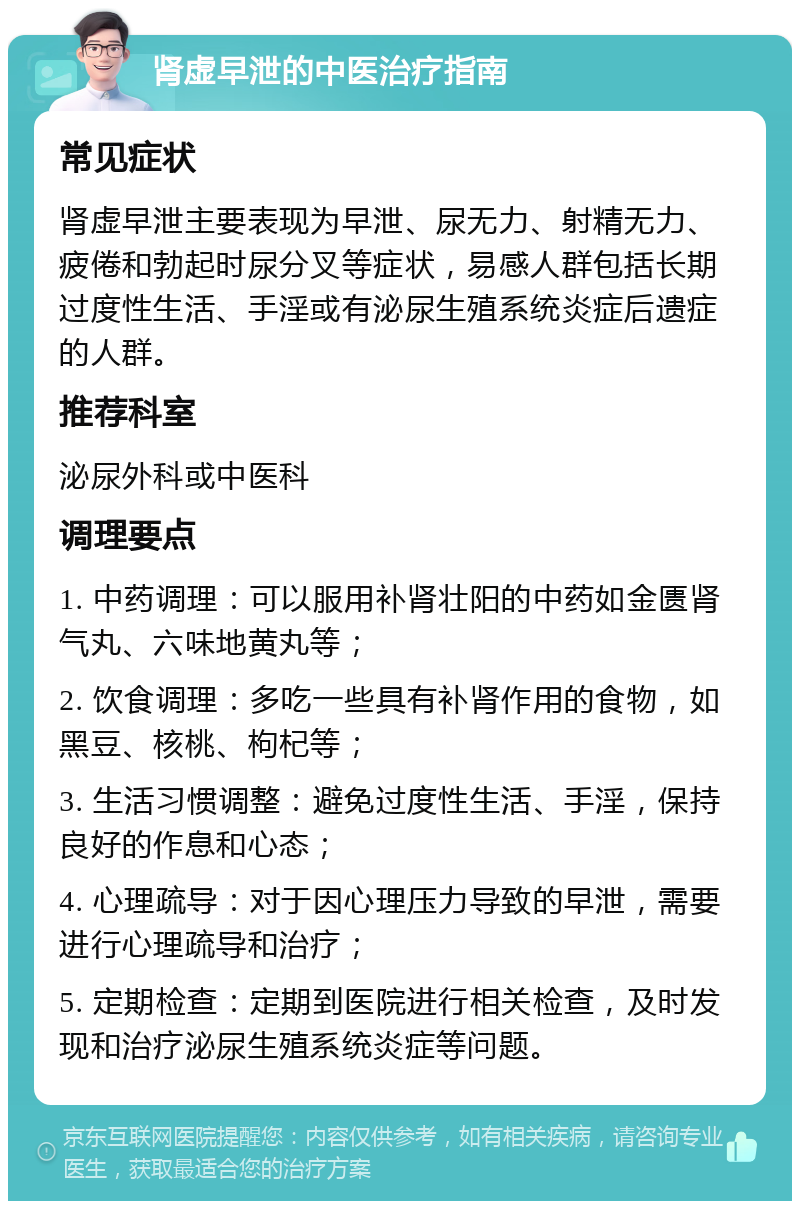 肾虚早泄的中医治疗指南 常见症状 肾虚早泄主要表现为早泄、尿无力、射精无力、疲倦和勃起时尿分叉等症状，易感人群包括长期过度性生活、手淫或有泌尿生殖系统炎症后遗症的人群。 推荐科室 泌尿外科或中医科 调理要点 1. 中药调理：可以服用补肾壮阳的中药如金匮肾气丸、六味地黄丸等； 2. 饮食调理：多吃一些具有补肾作用的食物，如黑豆、核桃、枸杞等； 3. 生活习惯调整：避免过度性生活、手淫，保持良好的作息和心态； 4. 心理疏导：对于因心理压力导致的早泄，需要进行心理疏导和治疗； 5. 定期检查：定期到医院进行相关检查，及时发现和治疗泌尿生殖系统炎症等问题。