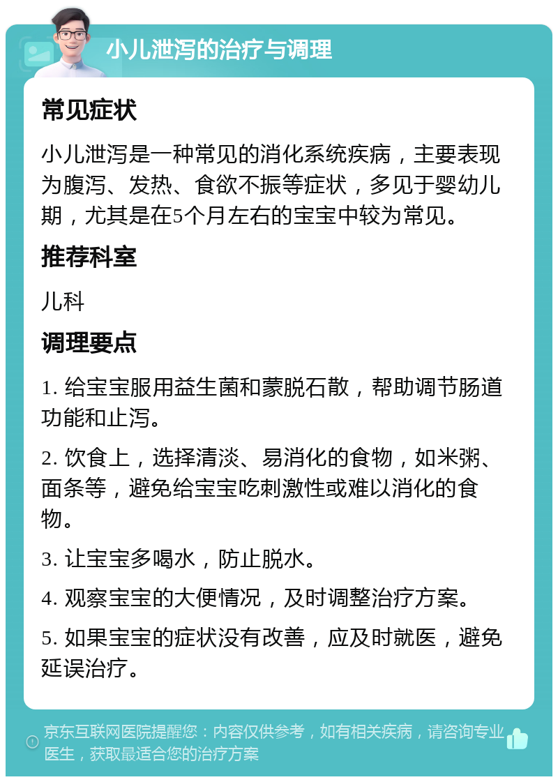 小儿泄泻的治疗与调理 常见症状 小儿泄泻是一种常见的消化系统疾病，主要表现为腹泻、发热、食欲不振等症状，多见于婴幼儿期，尤其是在5个月左右的宝宝中较为常见。 推荐科室 儿科 调理要点 1. 给宝宝服用益生菌和蒙脱石散，帮助调节肠道功能和止泻。 2. 饮食上，选择清淡、易消化的食物，如米粥、面条等，避免给宝宝吃刺激性或难以消化的食物。 3. 让宝宝多喝水，防止脱水。 4. 观察宝宝的大便情况，及时调整治疗方案。 5. 如果宝宝的症状没有改善，应及时就医，避免延误治疗。