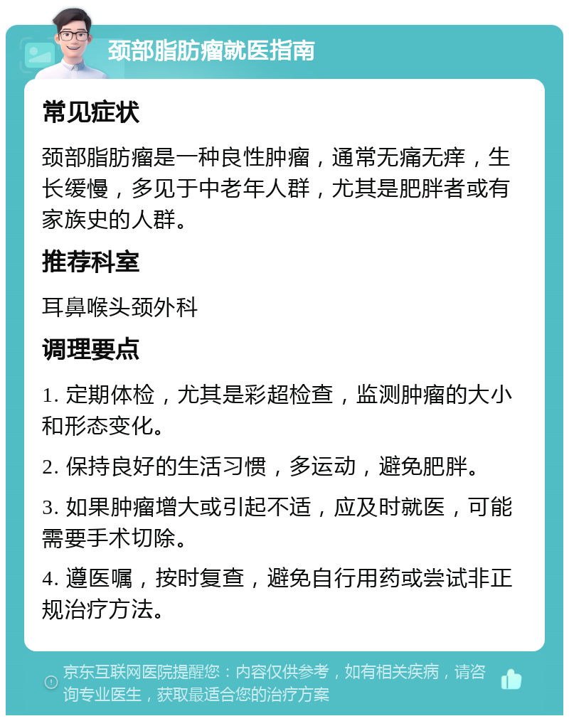 颈部脂肪瘤就医指南 常见症状 颈部脂肪瘤是一种良性肿瘤，通常无痛无痒，生长缓慢，多见于中老年人群，尤其是肥胖者或有家族史的人群。 推荐科室 耳鼻喉头颈外科 调理要点 1. 定期体检，尤其是彩超检查，监测肿瘤的大小和形态变化。 2. 保持良好的生活习惯，多运动，避免肥胖。 3. 如果肿瘤增大或引起不适，应及时就医，可能需要手术切除。 4. 遵医嘱，按时复查，避免自行用药或尝试非正规治疗方法。