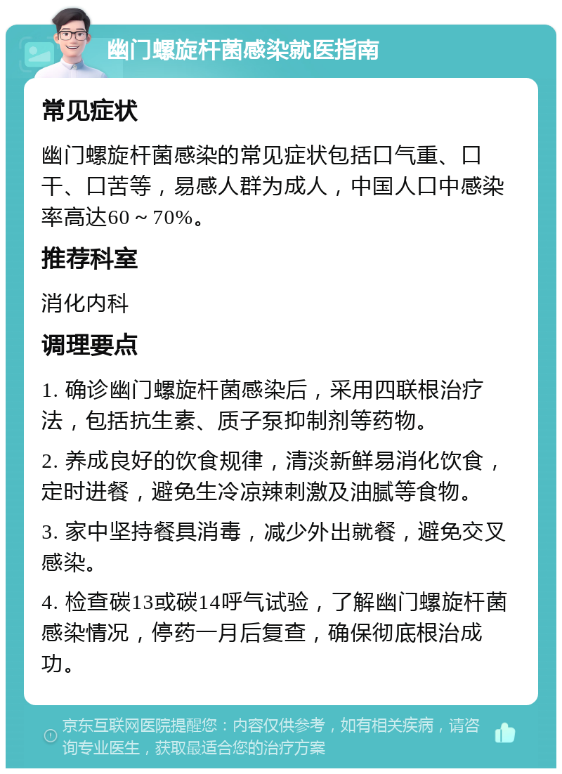 幽门螺旋杆菌感染就医指南 常见症状 幽门螺旋杆菌感染的常见症状包括口气重、口干、口苦等，易感人群为成人，中国人口中感染率高达60～70%。 推荐科室 消化内科 调理要点 1. 确诊幽门螺旋杆菌感染后，采用四联根治疗法，包括抗生素、质子泵抑制剂等药物。 2. 养成良好的饮食规律，清淡新鲜易消化饮食，定时进餐，避免生冷凉辣刺激及油腻等食物。 3. 家中坚持餐具消毒，减少外出就餐，避免交叉感染。 4. 检查碳13或碳14呼气试验，了解幽门螺旋杆菌感染情况，停药一月后复查，确保彻底根治成功。