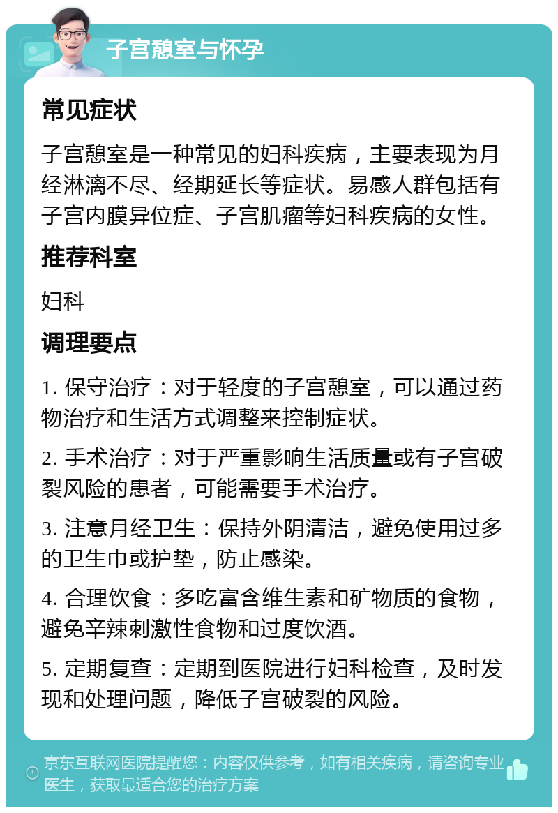 子宫憩室与怀孕 常见症状 子宫憩室是一种常见的妇科疾病，主要表现为月经淋漓不尽、经期延长等症状。易感人群包括有子宫内膜异位症、子宫肌瘤等妇科疾病的女性。 推荐科室 妇科 调理要点 1. 保守治疗：对于轻度的子宫憩室，可以通过药物治疗和生活方式调整来控制症状。 2. 手术治疗：对于严重影响生活质量或有子宫破裂风险的患者，可能需要手术治疗。 3. 注意月经卫生：保持外阴清洁，避免使用过多的卫生巾或护垫，防止感染。 4. 合理饮食：多吃富含维生素和矿物质的食物，避免辛辣刺激性食物和过度饮酒。 5. 定期复查：定期到医院进行妇科检查，及时发现和处理问题，降低子宫破裂的风险。