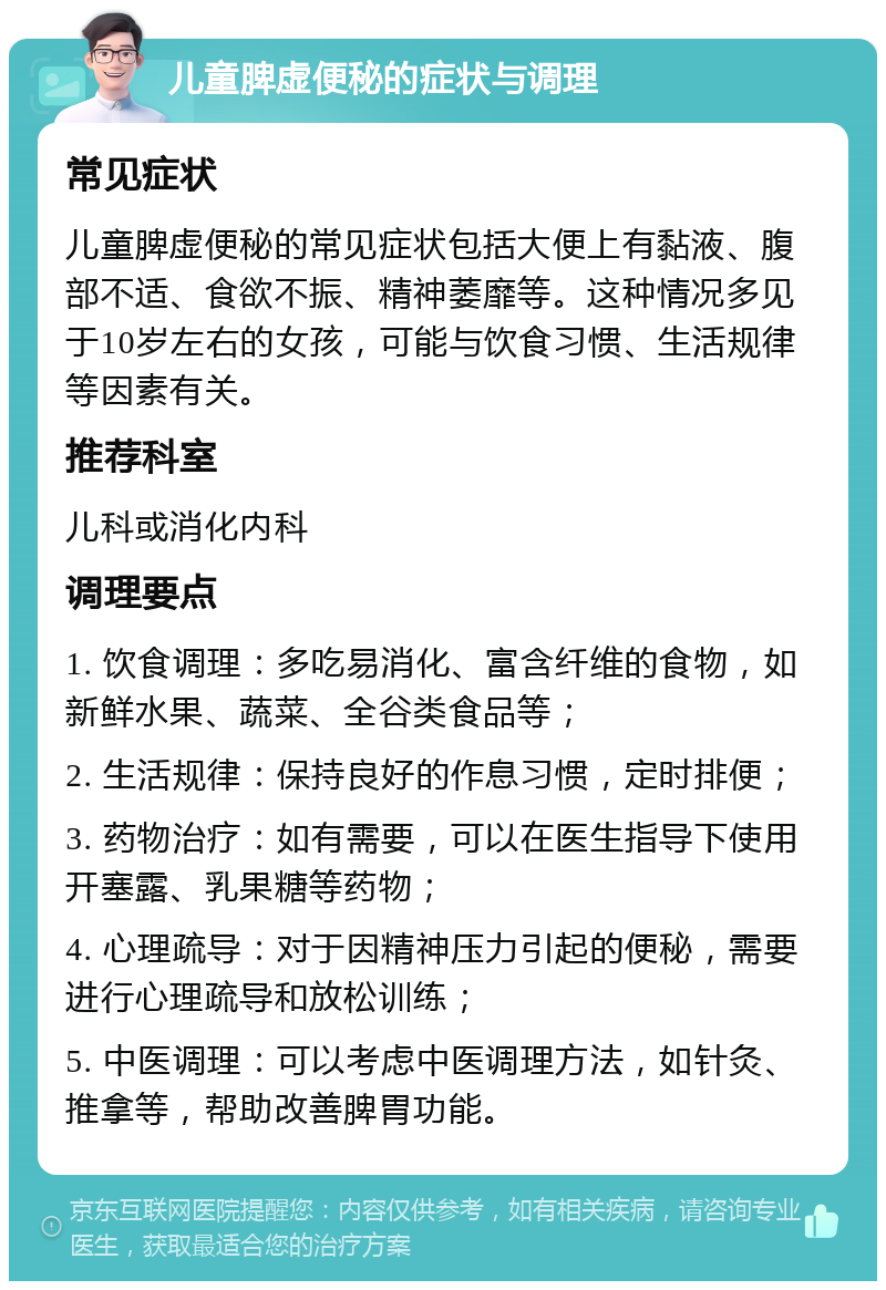 儿童脾虚便秘的症状与调理 常见症状 儿童脾虚便秘的常见症状包括大便上有黏液、腹部不适、食欲不振、精神萎靡等。这种情况多见于10岁左右的女孩，可能与饮食习惯、生活规律等因素有关。 推荐科室 儿科或消化内科 调理要点 1. 饮食调理：多吃易消化、富含纤维的食物，如新鲜水果、蔬菜、全谷类食品等； 2. 生活规律：保持良好的作息习惯，定时排便； 3. 药物治疗：如有需要，可以在医生指导下使用开塞露、乳果糖等药物； 4. 心理疏导：对于因精神压力引起的便秘，需要进行心理疏导和放松训练； 5. 中医调理：可以考虑中医调理方法，如针灸、推拿等，帮助改善脾胃功能。