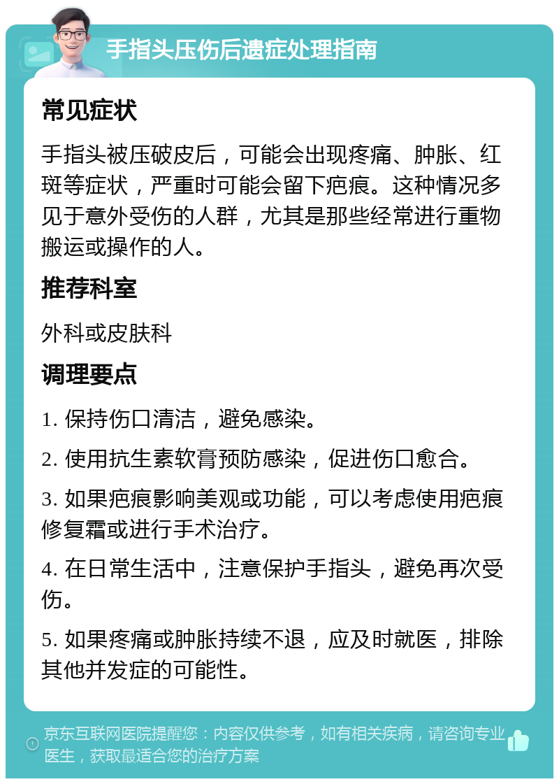 手指头压伤后遗症处理指南 常见症状 手指头被压破皮后，可能会出现疼痛、肿胀、红斑等症状，严重时可能会留下疤痕。这种情况多见于意外受伤的人群，尤其是那些经常进行重物搬运或操作的人。 推荐科室 外科或皮肤科 调理要点 1. 保持伤口清洁，避免感染。 2. 使用抗生素软膏预防感染，促进伤口愈合。 3. 如果疤痕影响美观或功能，可以考虑使用疤痕修复霜或进行手术治疗。 4. 在日常生活中，注意保护手指头，避免再次受伤。 5. 如果疼痛或肿胀持续不退，应及时就医，排除其他并发症的可能性。