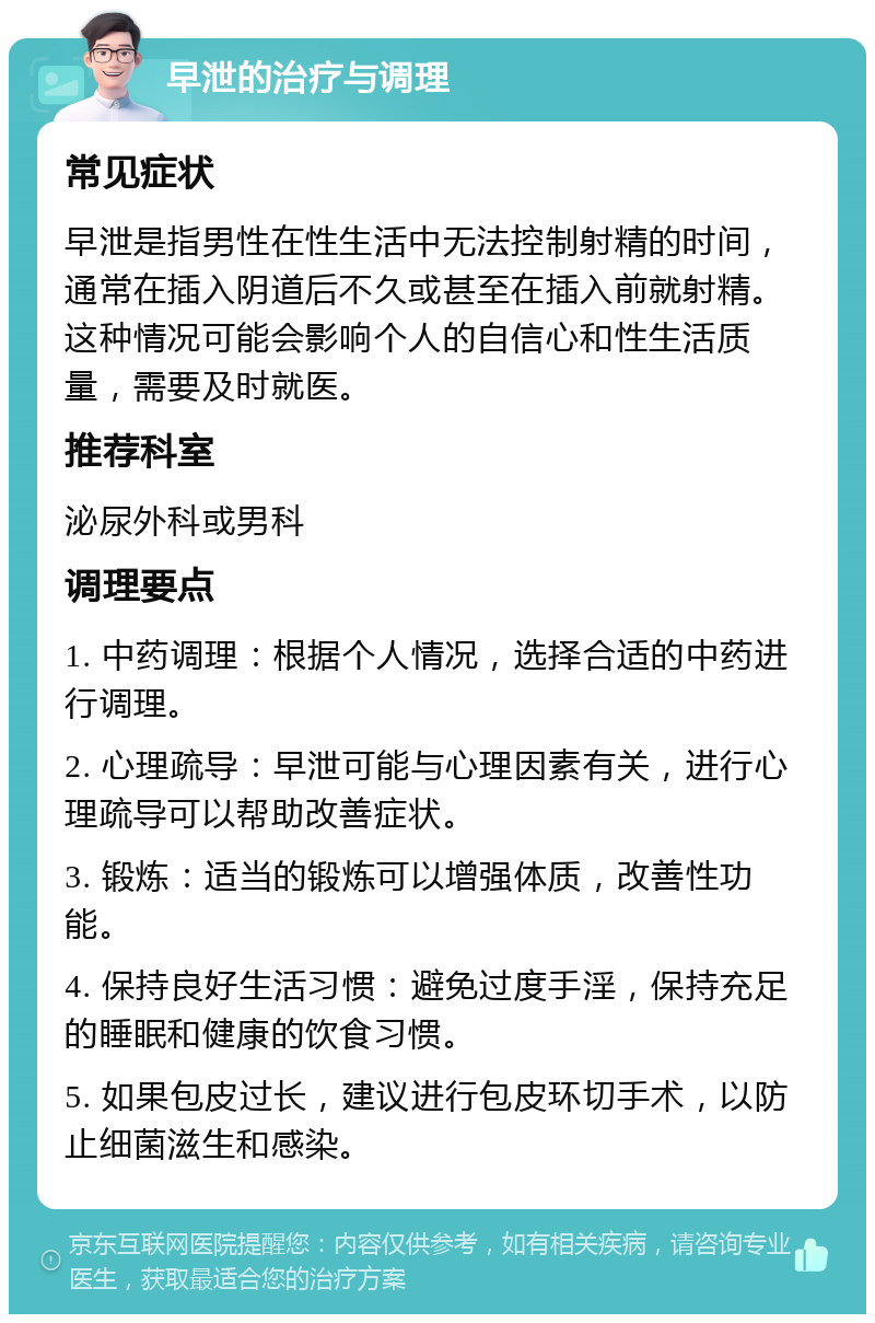 早泄的治疗与调理 常见症状 早泄是指男性在性生活中无法控制射精的时间，通常在插入阴道后不久或甚至在插入前就射精。这种情况可能会影响个人的自信心和性生活质量，需要及时就医。 推荐科室 泌尿外科或男科 调理要点 1. 中药调理：根据个人情况，选择合适的中药进行调理。 2. 心理疏导：早泄可能与心理因素有关，进行心理疏导可以帮助改善症状。 3. 锻炼：适当的锻炼可以增强体质，改善性功能。 4. 保持良好生活习惯：避免过度手淫，保持充足的睡眠和健康的饮食习惯。 5. 如果包皮过长，建议进行包皮环切手术，以防止细菌滋生和感染。