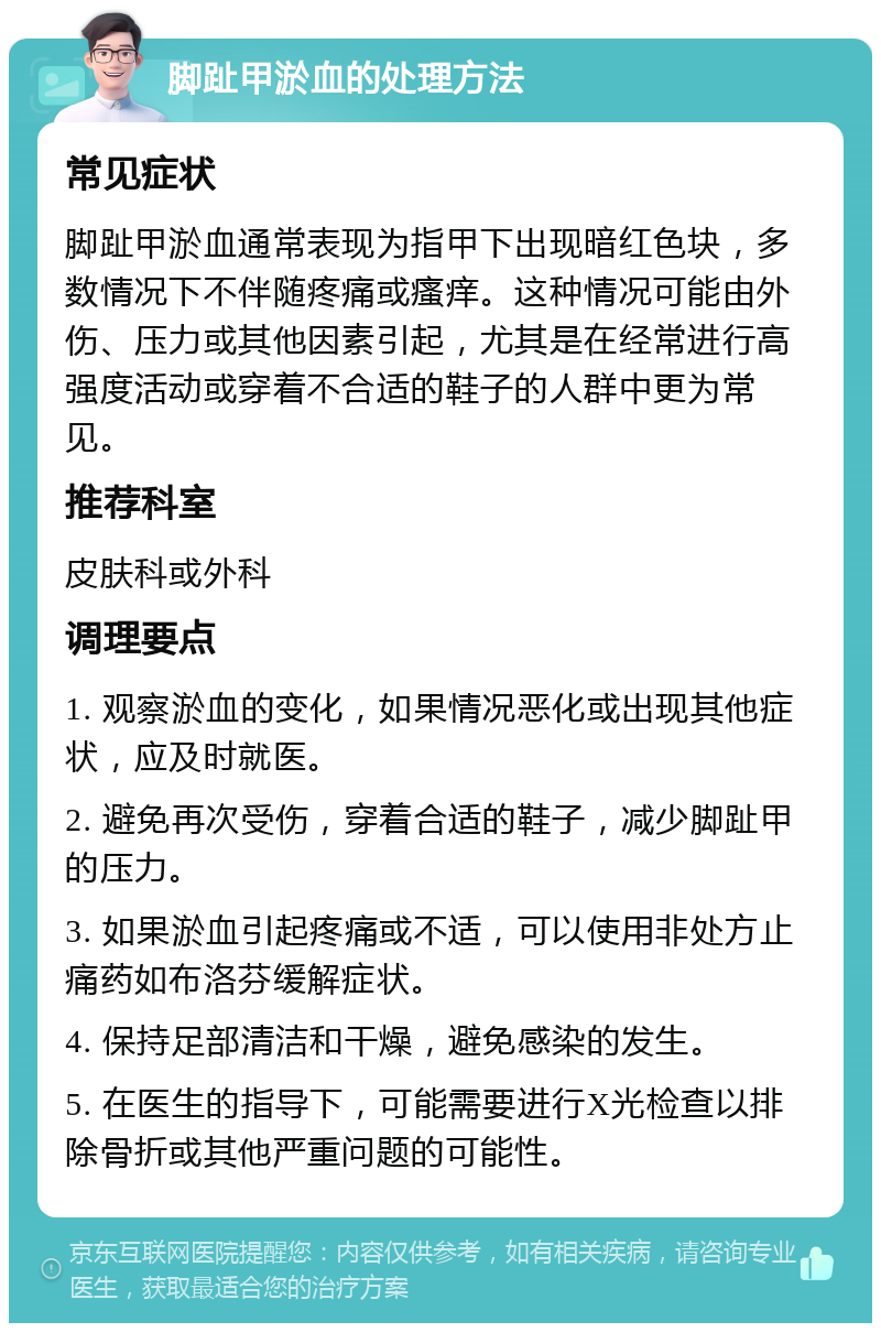 脚趾甲淤血的处理方法 常见症状 脚趾甲淤血通常表现为指甲下出现暗红色块，多数情况下不伴随疼痛或瘙痒。这种情况可能由外伤、压力或其他因素引起，尤其是在经常进行高强度活动或穿着不合适的鞋子的人群中更为常见。 推荐科室 皮肤科或外科 调理要点 1. 观察淤血的变化，如果情况恶化或出现其他症状，应及时就医。 2. 避免再次受伤，穿着合适的鞋子，减少脚趾甲的压力。 3. 如果淤血引起疼痛或不适，可以使用非处方止痛药如布洛芬缓解症状。 4. 保持足部清洁和干燥，避免感染的发生。 5. 在医生的指导下，可能需要进行X光检查以排除骨折或其他严重问题的可能性。