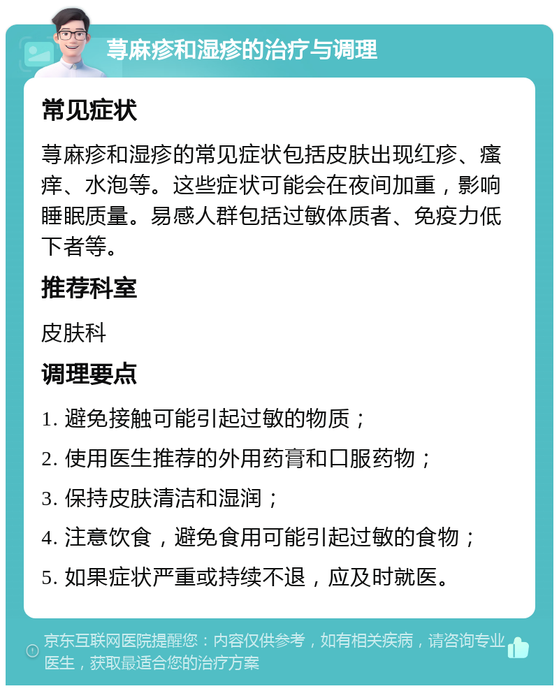 荨麻疹和湿疹的治疗与调理 常见症状 荨麻疹和湿疹的常见症状包括皮肤出现红疹、瘙痒、水泡等。这些症状可能会在夜间加重，影响睡眠质量。易感人群包括过敏体质者、免疫力低下者等。 推荐科室 皮肤科 调理要点 1. 避免接触可能引起过敏的物质； 2. 使用医生推荐的外用药膏和口服药物； 3. 保持皮肤清洁和湿润； 4. 注意饮食，避免食用可能引起过敏的食物； 5. 如果症状严重或持续不退，应及时就医。