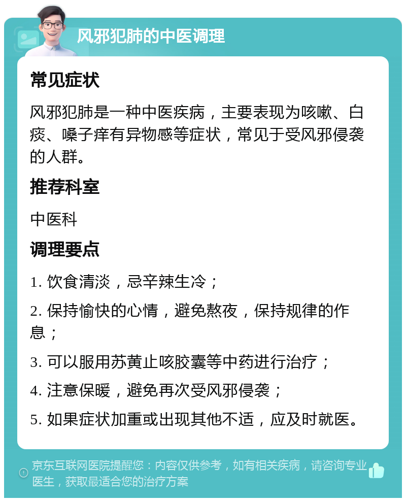 风邪犯肺的中医调理 常见症状 风邪犯肺是一种中医疾病，主要表现为咳嗽、白痰、嗓子痒有异物感等症状，常见于受风邪侵袭的人群。 推荐科室 中医科 调理要点 1. 饮食清淡，忌辛辣生冷； 2. 保持愉快的心情，避免熬夜，保持规律的作息； 3. 可以服用苏黄止咳胶囊等中药进行治疗； 4. 注意保暖，避免再次受风邪侵袭； 5. 如果症状加重或出现其他不适，应及时就医。