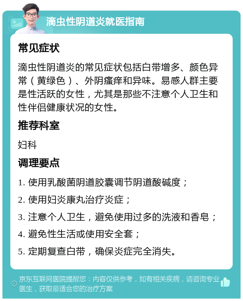 滴虫性阴道炎就医指南 常见症状 滴虫性阴道炎的常见症状包括白带增多、颜色异常（黄绿色）、外阴瘙痒和异味。易感人群主要是性活跃的女性，尤其是那些不注意个人卫生和性伴侣健康状况的女性。 推荐科室 妇科 调理要点 1. 使用乳酸菌阴道胶囊调节阴道酸碱度； 2. 使用妇炎康丸治疗炎症； 3. 注意个人卫生，避免使用过多的洗液和香皂； 4. 避免性生活或使用安全套； 5. 定期复查白带，确保炎症完全消失。