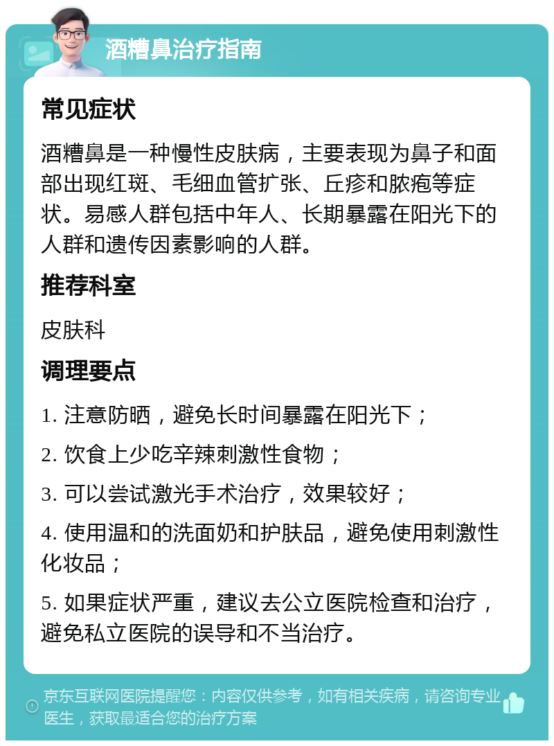 酒糟鼻治疗指南 常见症状 酒糟鼻是一种慢性皮肤病，主要表现为鼻子和面部出现红斑、毛细血管扩张、丘疹和脓疱等症状。易感人群包括中年人、长期暴露在阳光下的人群和遗传因素影响的人群。 推荐科室 皮肤科 调理要点 1. 注意防晒，避免长时间暴露在阳光下； 2. 饮食上少吃辛辣刺激性食物； 3. 可以尝试激光手术治疗，效果较好； 4. 使用温和的洗面奶和护肤品，避免使用刺激性化妆品； 5. 如果症状严重，建议去公立医院检查和治疗，避免私立医院的误导和不当治疗。