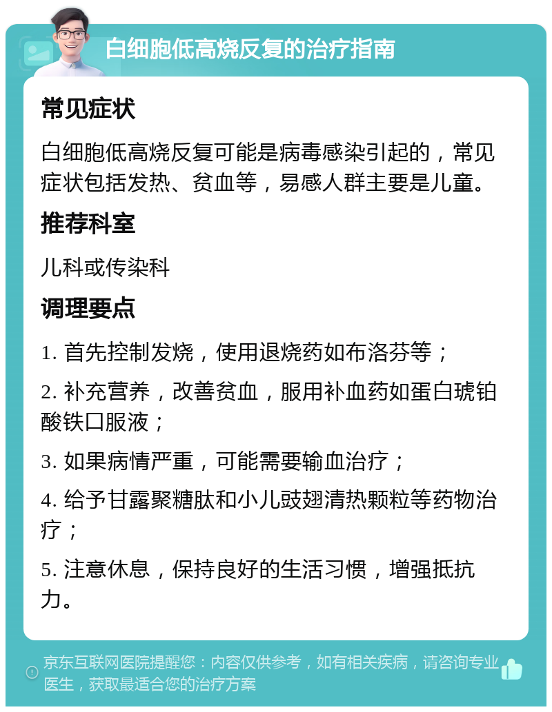 白细胞低高烧反复的治疗指南 常见症状 白细胞低高烧反复可能是病毒感染引起的，常见症状包括发热、贫血等，易感人群主要是儿童。 推荐科室 儿科或传染科 调理要点 1. 首先控制发烧，使用退烧药如布洛芬等； 2. 补充营养，改善贫血，服用补血药如蛋白琥铂酸铁口服液； 3. 如果病情严重，可能需要输血治疗； 4. 给予甘露聚糖肽和小儿豉翅清热颗粒等药物治疗； 5. 注意休息，保持良好的生活习惯，增强抵抗力。