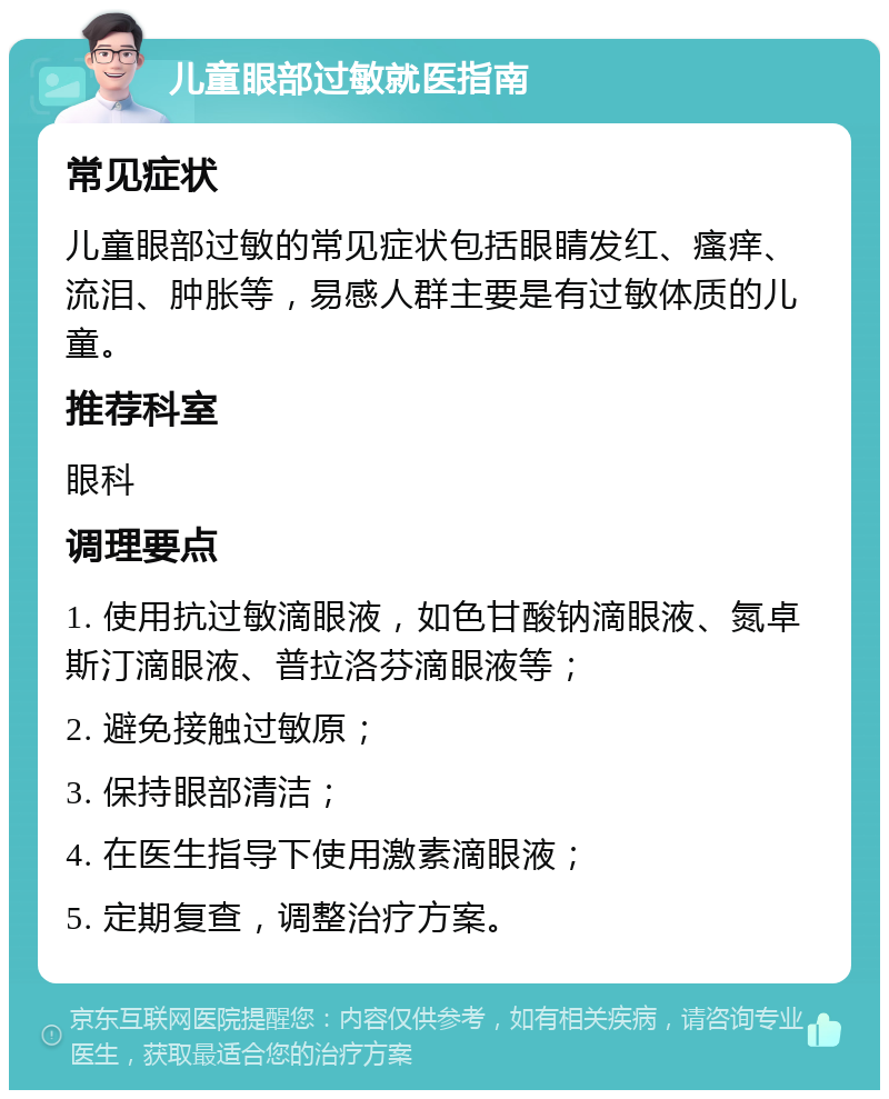 儿童眼部过敏就医指南 常见症状 儿童眼部过敏的常见症状包括眼睛发红、瘙痒、流泪、肿胀等，易感人群主要是有过敏体质的儿童。 推荐科室 眼科 调理要点 1. 使用抗过敏滴眼液，如色甘酸钠滴眼液、氮卓斯汀滴眼液、普拉洛芬滴眼液等； 2. 避免接触过敏原； 3. 保持眼部清洁； 4. 在医生指导下使用激素滴眼液； 5. 定期复查，调整治疗方案。