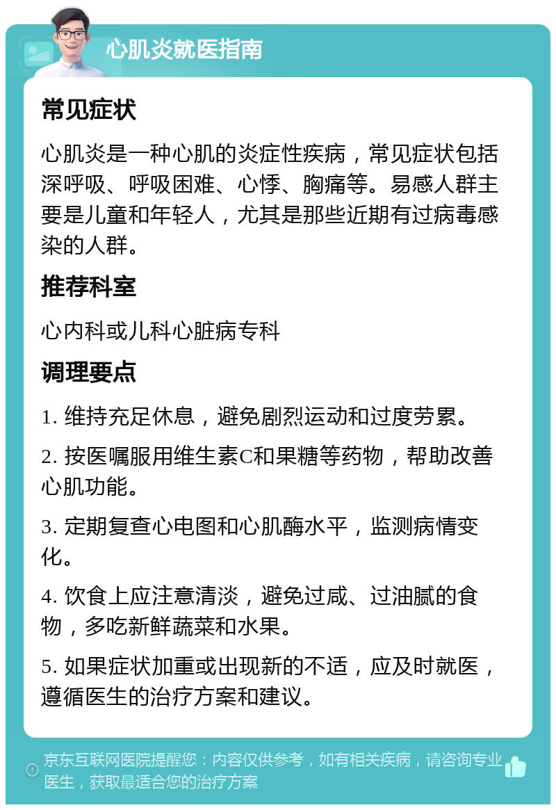 心肌炎就医指南 常见症状 心肌炎是一种心肌的炎症性疾病，常见症状包括深呼吸、呼吸困难、心悸、胸痛等。易感人群主要是儿童和年轻人，尤其是那些近期有过病毒感染的人群。 推荐科室 心内科或儿科心脏病专科 调理要点 1. 维持充足休息，避免剧烈运动和过度劳累。 2. 按医嘱服用维生素C和果糖等药物，帮助改善心肌功能。 3. 定期复查心电图和心肌酶水平，监测病情变化。 4. 饮食上应注意清淡，避免过咸、过油腻的食物，多吃新鲜蔬菜和水果。 5. 如果症状加重或出现新的不适，应及时就医，遵循医生的治疗方案和建议。