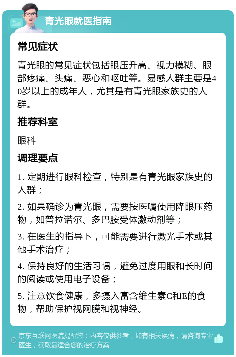 青光眼就医指南 常见症状 青光眼的常见症状包括眼压升高、视力模糊、眼部疼痛、头痛、恶心和呕吐等。易感人群主要是40岁以上的成年人，尤其是有青光眼家族史的人群。 推荐科室 眼科 调理要点 1. 定期进行眼科检查，特别是有青光眼家族史的人群； 2. 如果确诊为青光眼，需要按医嘱使用降眼压药物，如普拉诺尔、多巴胺受体激动剂等； 3. 在医生的指导下，可能需要进行激光手术或其他手术治疗； 4. 保持良好的生活习惯，避免过度用眼和长时间的阅读或使用电子设备； 5. 注意饮食健康，多摄入富含维生素C和E的食物，帮助保护视网膜和视神经。