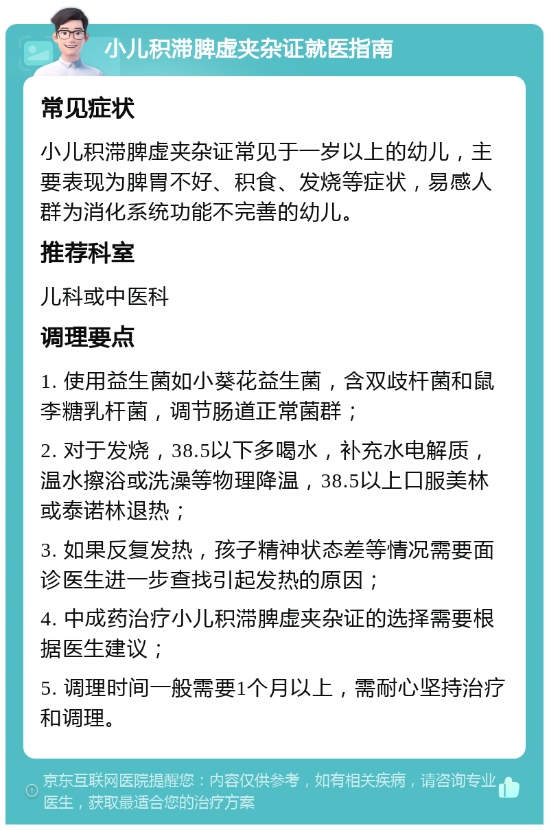 小儿积滞脾虚夹杂证就医指南 常见症状 小儿积滞脾虚夹杂证常见于一岁以上的幼儿，主要表现为脾胃不好、积食、发烧等症状，易感人群为消化系统功能不完善的幼儿。 推荐科室 儿科或中医科 调理要点 1. 使用益生菌如小葵花益生菌，含双歧杆菌和鼠李糖乳杆菌，调节肠道正常菌群； 2. 对于发烧，38.5以下多喝水，补充水电解质，温水擦浴或洗澡等物理降温，38.5以上口服美林或泰诺林退热； 3. 如果反复发热，孩子精神状态差等情况需要面诊医生进一步查找引起发热的原因； 4. 中成药治疗小儿积滞脾虚夹杂证的选择需要根据医生建议； 5. 调理时间一般需要1个月以上，需耐心坚持治疗和调理。