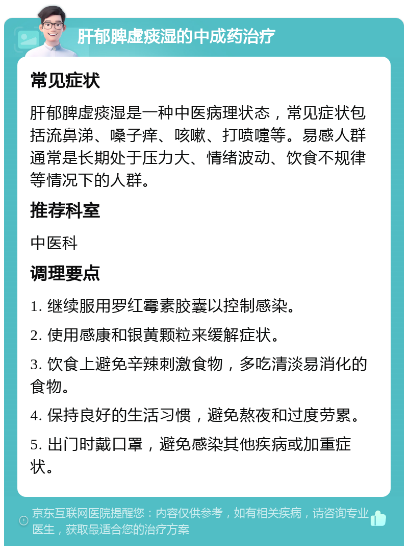 肝郁脾虚痰湿的中成药治疗 常见症状 肝郁脾虚痰湿是一种中医病理状态，常见症状包括流鼻涕、嗓子痒、咳嗽、打喷嚏等。易感人群通常是长期处于压力大、情绪波动、饮食不规律等情况下的人群。 推荐科室 中医科 调理要点 1. 继续服用罗红霉素胶囊以控制感染。 2. 使用感康和银黄颗粒来缓解症状。 3. 饮食上避免辛辣刺激食物，多吃清淡易消化的食物。 4. 保持良好的生活习惯，避免熬夜和过度劳累。 5. 出门时戴口罩，避免感染其他疾病或加重症状。