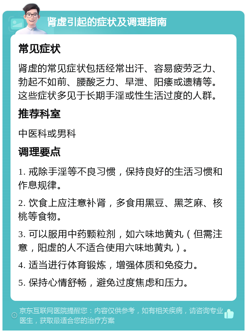 肾虚引起的症状及调理指南 常见症状 肾虚的常见症状包括经常出汗、容易疲劳乏力、勃起不如前、腰酸乏力、早泄、阳痿或遗精等。这些症状多见于长期手淫或性生活过度的人群。 推荐科室 中医科或男科 调理要点 1. 戒除手淫等不良习惯，保持良好的生活习惯和作息规律。 2. 饮食上应注意补肾，多食用黑豆、黑芝麻、核桃等食物。 3. 可以服用中药颗粒剂，如六味地黄丸（但需注意，阳虚的人不适合使用六味地黄丸）。 4. 适当进行体育锻炼，增强体质和免疫力。 5. 保持心情舒畅，避免过度焦虑和压力。