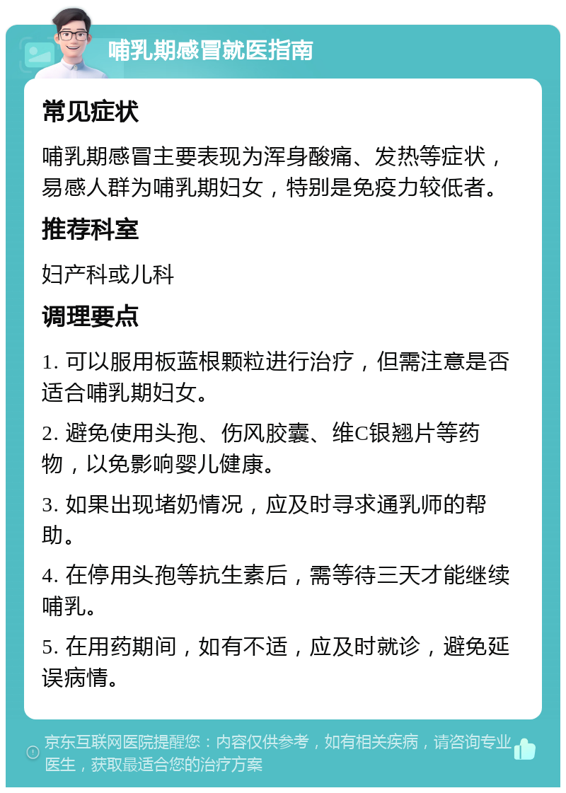 哺乳期感冒就医指南 常见症状 哺乳期感冒主要表现为浑身酸痛、发热等症状，易感人群为哺乳期妇女，特别是免疫力较低者。 推荐科室 妇产科或儿科 调理要点 1. 可以服用板蓝根颗粒进行治疗，但需注意是否适合哺乳期妇女。 2. 避免使用头孢、伤风胶囊、维C银翘片等药物，以免影响婴儿健康。 3. 如果出现堵奶情况，应及时寻求通乳师的帮助。 4. 在停用头孢等抗生素后，需等待三天才能继续哺乳。 5. 在用药期间，如有不适，应及时就诊，避免延误病情。