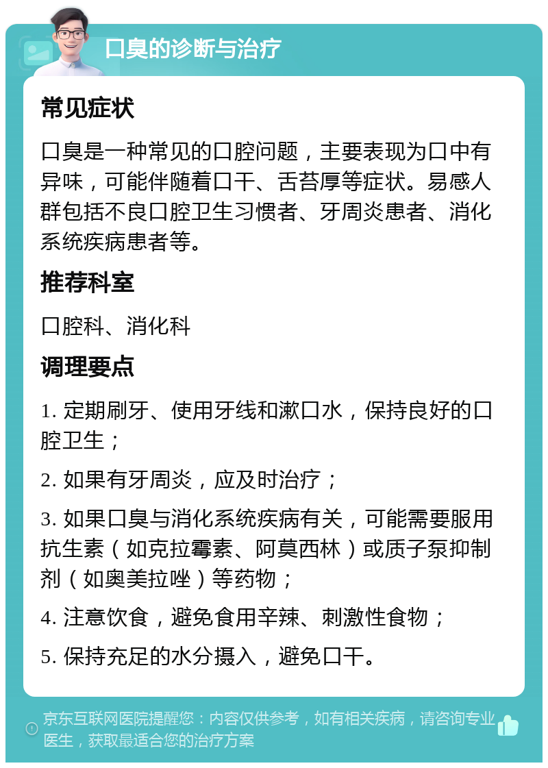 口臭的诊断与治疗 常见症状 口臭是一种常见的口腔问题，主要表现为口中有异味，可能伴随着口干、舌苔厚等症状。易感人群包括不良口腔卫生习惯者、牙周炎患者、消化系统疾病患者等。 推荐科室 口腔科、消化科 调理要点 1. 定期刷牙、使用牙线和漱口水，保持良好的口腔卫生； 2. 如果有牙周炎，应及时治疗； 3. 如果口臭与消化系统疾病有关，可能需要服用抗生素（如克拉霉素、阿莫西林）或质子泵抑制剂（如奥美拉唑）等药物； 4. 注意饮食，避免食用辛辣、刺激性食物； 5. 保持充足的水分摄入，避免口干。