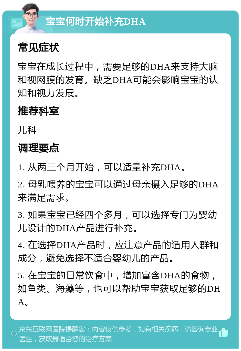 宝宝何时开始补充DHA 常见症状 宝宝在成长过程中，需要足够的DHA来支持大脑和视网膜的发育。缺乏DHA可能会影响宝宝的认知和视力发展。 推荐科室 儿科 调理要点 1. 从两三个月开始，可以适量补充DHA。 2. 母乳喂养的宝宝可以通过母亲摄入足够的DHA来满足需求。 3. 如果宝宝已经四个多月，可以选择专门为婴幼儿设计的DHA产品进行补充。 4. 在选择DHA产品时，应注意产品的适用人群和成分，避免选择不适合婴幼儿的产品。 5. 在宝宝的日常饮食中，增加富含DHA的食物，如鱼类、海藻等，也可以帮助宝宝获取足够的DHA。