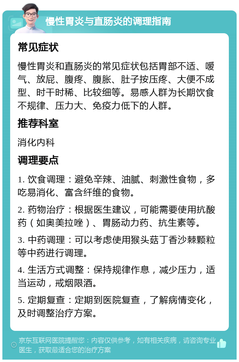 慢性胃炎与直肠炎的调理指南 常见症状 慢性胃炎和直肠炎的常见症状包括胃部不适、嗳气、放屁、腹疼、腹胀、肚子按压疼、大便不成型、时干时稀、比较细等。易感人群为长期饮食不规律、压力大、免疫力低下的人群。 推荐科室 消化内科 调理要点 1. 饮食调理：避免辛辣、油腻、刺激性食物，多吃易消化、富含纤维的食物。 2. 药物治疗：根据医生建议，可能需要使用抗酸药（如奥美拉唑）、胃肠动力药、抗生素等。 3. 中药调理：可以考虑使用猴头菇丁香沙棘颗粒等中药进行调理。 4. 生活方式调整：保持规律作息，减少压力，适当运动，戒烟限酒。 5. 定期复查：定期到医院复查，了解病情变化，及时调整治疗方案。