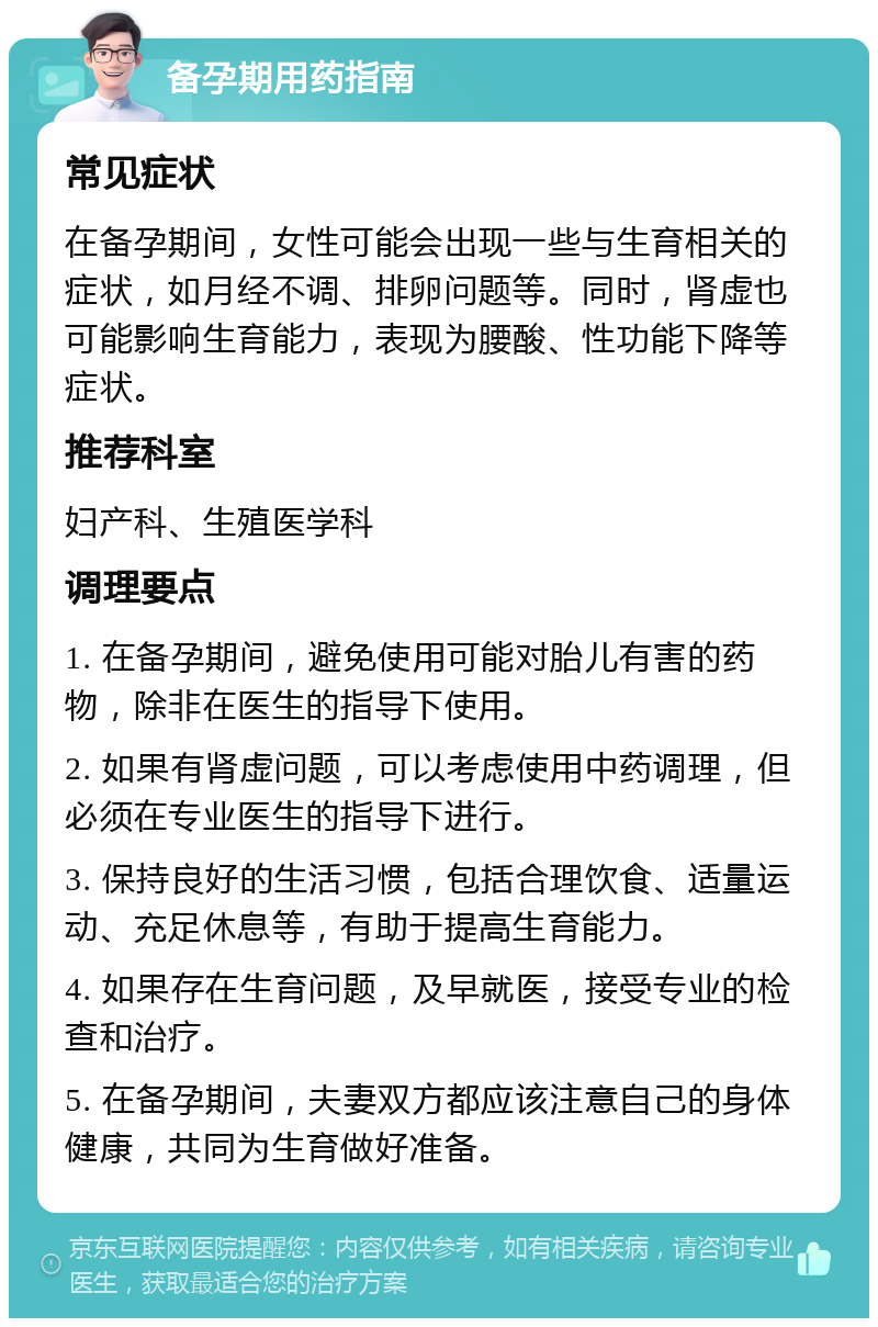 备孕期用药指南 常见症状 在备孕期间，女性可能会出现一些与生育相关的症状，如月经不调、排卵问题等。同时，肾虚也可能影响生育能力，表现为腰酸、性功能下降等症状。 推荐科室 妇产科、生殖医学科 调理要点 1. 在备孕期间，避免使用可能对胎儿有害的药物，除非在医生的指导下使用。 2. 如果有肾虚问题，可以考虑使用中药调理，但必须在专业医生的指导下进行。 3. 保持良好的生活习惯，包括合理饮食、适量运动、充足休息等，有助于提高生育能力。 4. 如果存在生育问题，及早就医，接受专业的检查和治疗。 5. 在备孕期间，夫妻双方都应该注意自己的身体健康，共同为生育做好准备。