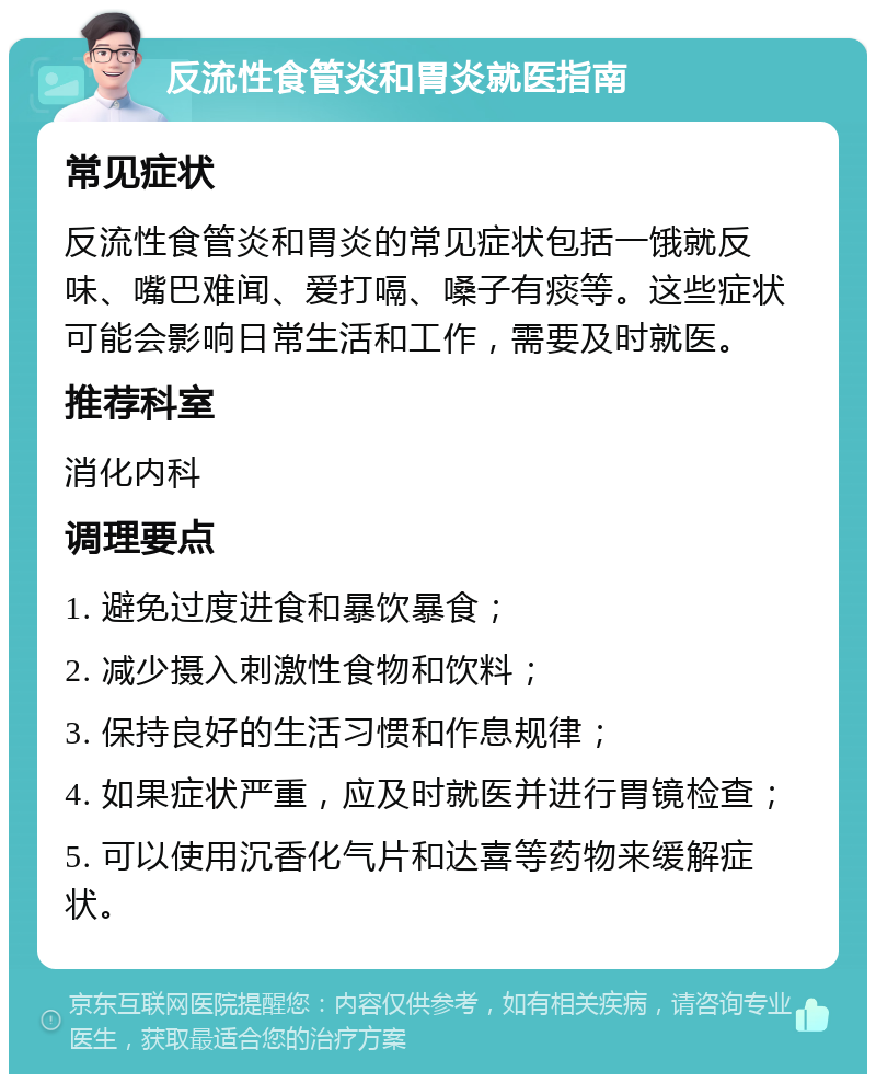 反流性食管炎和胃炎就医指南 常见症状 反流性食管炎和胃炎的常见症状包括一饿就反味、嘴巴难闻、爱打嗝、嗓子有痰等。这些症状可能会影响日常生活和工作，需要及时就医。 推荐科室 消化内科 调理要点 1. 避免过度进食和暴饮暴食； 2. 减少摄入刺激性食物和饮料； 3. 保持良好的生活习惯和作息规律； 4. 如果症状严重，应及时就医并进行胃镜检查； 5. 可以使用沉香化气片和达喜等药物来缓解症状。