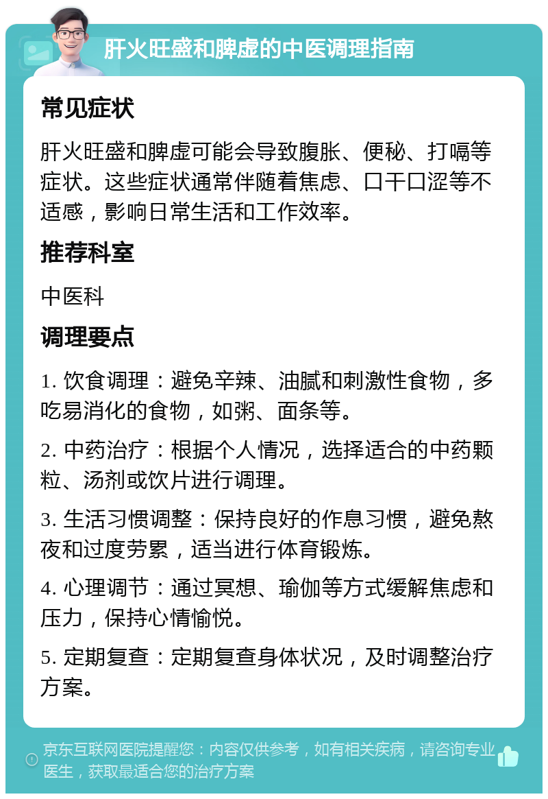 肝火旺盛和脾虚的中医调理指南 常见症状 肝火旺盛和脾虚可能会导致腹胀、便秘、打嗝等症状。这些症状通常伴随着焦虑、口干口涩等不适感，影响日常生活和工作效率。 推荐科室 中医科 调理要点 1. 饮食调理：避免辛辣、油腻和刺激性食物，多吃易消化的食物，如粥、面条等。 2. 中药治疗：根据个人情况，选择适合的中药颗粒、汤剂或饮片进行调理。 3. 生活习惯调整：保持良好的作息习惯，避免熬夜和过度劳累，适当进行体育锻炼。 4. 心理调节：通过冥想、瑜伽等方式缓解焦虑和压力，保持心情愉悦。 5. 定期复查：定期复查身体状况，及时调整治疗方案。