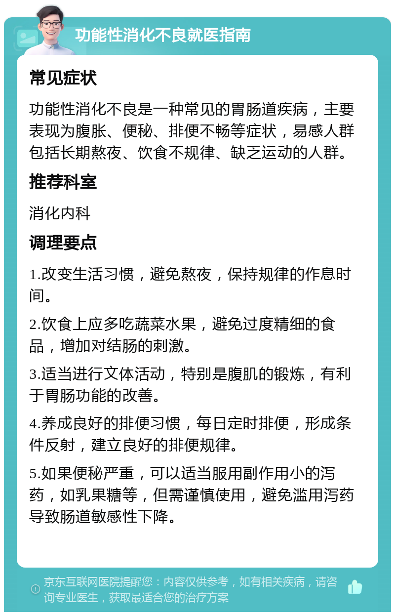 功能性消化不良就医指南 常见症状 功能性消化不良是一种常见的胃肠道疾病，主要表现为腹胀、便秘、排便不畅等症状，易感人群包括长期熬夜、饮食不规律、缺乏运动的人群。 推荐科室 消化内科 调理要点 1.改变生活习惯，避免熬夜，保持规律的作息时间。 2.饮食上应多吃蔬菜水果，避免过度精细的食品，增加对结肠的刺激。 3.适当进行文体活动，特别是腹肌的锻炼，有利于胃肠功能的改善。 4.养成良好的排便习惯，每日定时排便，形成条件反射，建立良好的排便规律。 5.如果便秘严重，可以适当服用副作用小的泻药，如乳果糖等，但需谨慎使用，避免滥用泻药导致肠道敏感性下降。