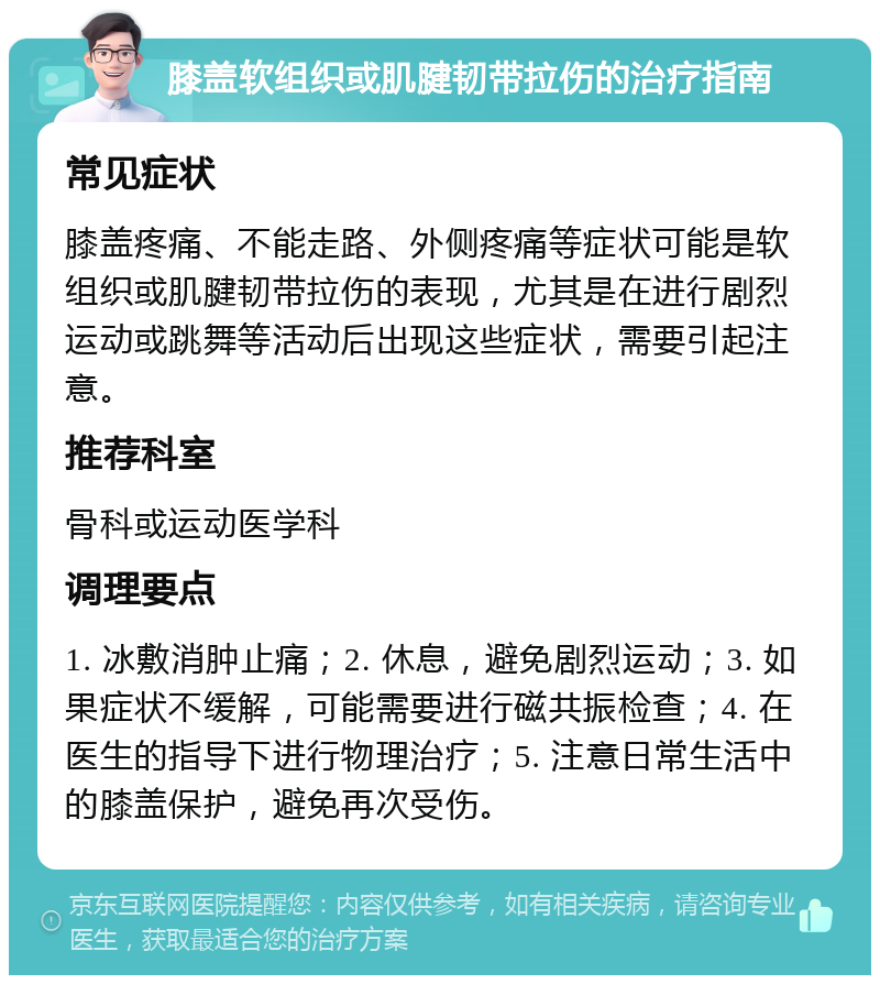 膝盖软组织或肌腱韧带拉伤的治疗指南 常见症状 膝盖疼痛、不能走路、外侧疼痛等症状可能是软组织或肌腱韧带拉伤的表现，尤其是在进行剧烈运动或跳舞等活动后出现这些症状，需要引起注意。 推荐科室 骨科或运动医学科 调理要点 1. 冰敷消肿止痛；2. 休息，避免剧烈运动；3. 如果症状不缓解，可能需要进行磁共振检查；4. 在医生的指导下进行物理治疗；5. 注意日常生活中的膝盖保护，避免再次受伤。