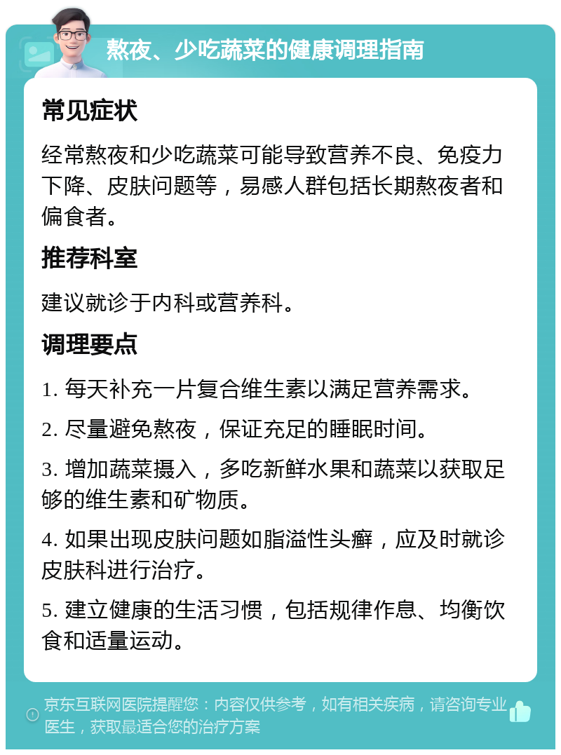 熬夜、少吃蔬菜的健康调理指南 常见症状 经常熬夜和少吃蔬菜可能导致营养不良、免疫力下降、皮肤问题等，易感人群包括长期熬夜者和偏食者。 推荐科室 建议就诊于内科或营养科。 调理要点 1. 每天补充一片复合维生素以满足营养需求。 2. 尽量避免熬夜，保证充足的睡眠时间。 3. 增加蔬菜摄入，多吃新鲜水果和蔬菜以获取足够的维生素和矿物质。 4. 如果出现皮肤问题如脂溢性头癣，应及时就诊皮肤科进行治疗。 5. 建立健康的生活习惯，包括规律作息、均衡饮食和适量运动。