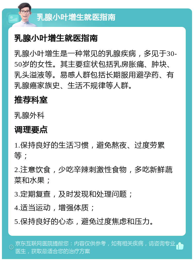 乳腺小叶增生就医指南 乳腺小叶增生就医指南 乳腺小叶增生是一种常见的乳腺疾病，多见于30-50岁的女性。其主要症状包括乳房胀痛、肿块、乳头溢液等。易感人群包括长期服用避孕药、有乳腺癌家族史、生活不规律等人群。 推荐科室 乳腺外科 调理要点 1.保持良好的生活习惯，避免熬夜、过度劳累等； 2.注意饮食，少吃辛辣刺激性食物，多吃新鲜蔬菜和水果； 3.定期复查，及时发现和处理问题； 4.适当运动，增强体质； 5.保持良好的心态，避免过度焦虑和压力。