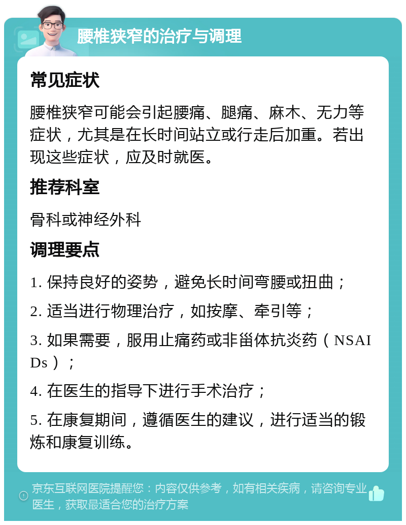 腰椎狭窄的治疗与调理 常见症状 腰椎狭窄可能会引起腰痛、腿痛、麻木、无力等症状，尤其是在长时间站立或行走后加重。若出现这些症状，应及时就医。 推荐科室 骨科或神经外科 调理要点 1. 保持良好的姿势，避免长时间弯腰或扭曲； 2. 适当进行物理治疗，如按摩、牵引等； 3. 如果需要，服用止痛药或非甾体抗炎药（NSAIDs）； 4. 在医生的指导下进行手术治疗； 5. 在康复期间，遵循医生的建议，进行适当的锻炼和康复训练。