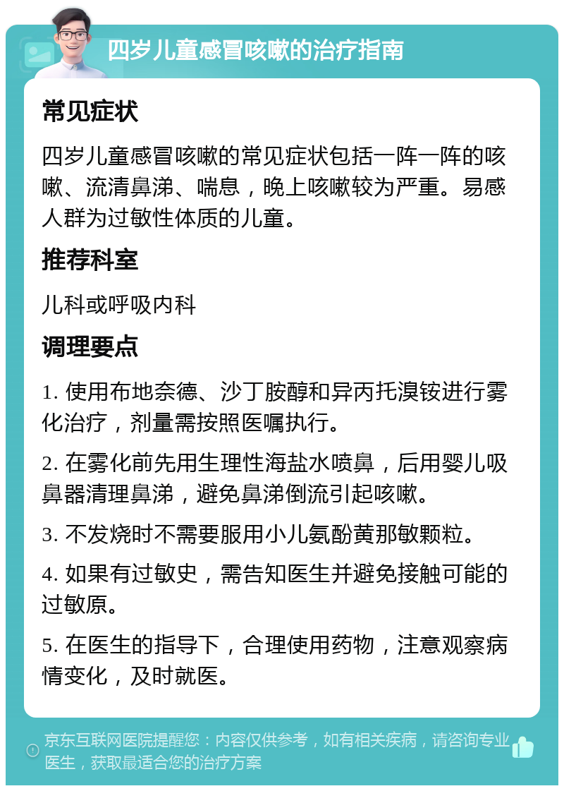 四岁儿童感冒咳嗽的治疗指南 常见症状 四岁儿童感冒咳嗽的常见症状包括一阵一阵的咳嗽、流清鼻涕、喘息，晚上咳嗽较为严重。易感人群为过敏性体质的儿童。 推荐科室 儿科或呼吸内科 调理要点 1. 使用布地奈德、沙丁胺醇和异丙托溴铵进行雾化治疗，剂量需按照医嘱执行。 2. 在雾化前先用生理性海盐水喷鼻，后用婴儿吸鼻器清理鼻涕，避免鼻涕倒流引起咳嗽。 3. 不发烧时不需要服用小儿氨酚黄那敏颗粒。 4. 如果有过敏史，需告知医生并避免接触可能的过敏原。 5. 在医生的指导下，合理使用药物，注意观察病情变化，及时就医。