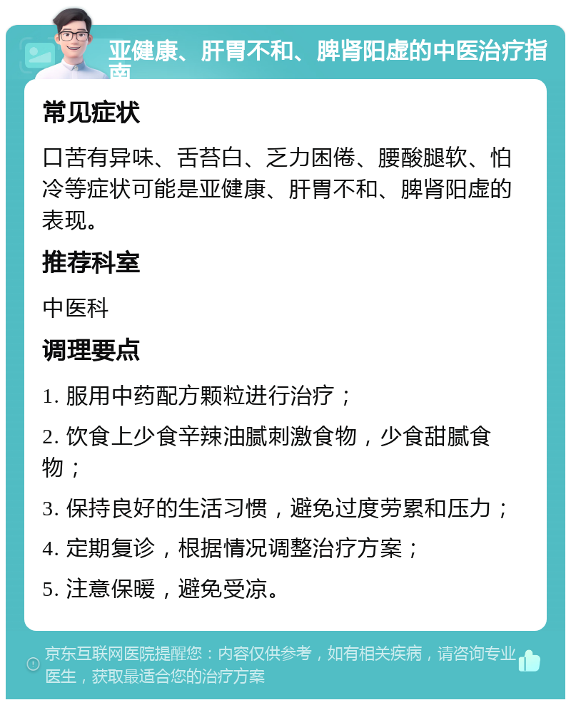 亚健康、肝胃不和、脾肾阳虚的中医治疗指南 常见症状 口苦有异味、舌苔白、乏力困倦、腰酸腿软、怕冷等症状可能是亚健康、肝胃不和、脾肾阳虚的表现。 推荐科室 中医科 调理要点 1. 服用中药配方颗粒进行治疗； 2. 饮食上少食辛辣油腻刺激食物，少食甜腻食物； 3. 保持良好的生活习惯，避免过度劳累和压力； 4. 定期复诊，根据情况调整治疗方案； 5. 注意保暖，避免受凉。