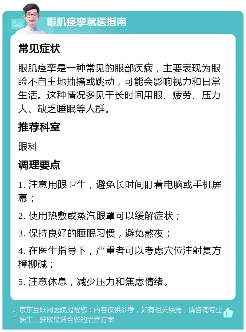 眼肌痉挛就医指南 常见症状 眼肌痉挛是一种常见的眼部疾病，主要表现为眼睑不自主地抽搐或跳动，可能会影响视力和日常生活。这种情况多见于长时间用眼、疲劳、压力大、缺乏睡眠等人群。 推荐科室 眼科 调理要点 1. 注意用眼卫生，避免长时间盯着电脑或手机屏幕； 2. 使用热敷或蒸汽眼罩可以缓解症状； 3. 保持良好的睡眠习惯，避免熬夜； 4. 在医生指导下，严重者可以考虑穴位注射复方樟柳碱； 5. 注意休息，减少压力和焦虑情绪。