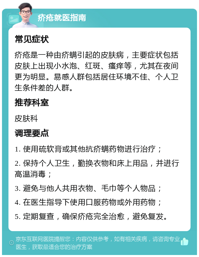 疥疮就医指南 常见症状 疥疮是一种由疥螨引起的皮肤病，主要症状包括皮肤上出现小水泡、红斑、瘙痒等，尤其在夜间更为明显。易感人群包括居住环境不佳、个人卫生条件差的人群。 推荐科室 皮肤科 调理要点 1. 使用硫软膏或其他抗疥螨药物进行治疗； 2. 保持个人卫生，勤换衣物和床上用品，并进行高温消毒； 3. 避免与他人共用衣物、毛巾等个人物品； 4. 在医生指导下使用口服药物或外用药物； 5. 定期复查，确保疥疮完全治愈，避免复发。