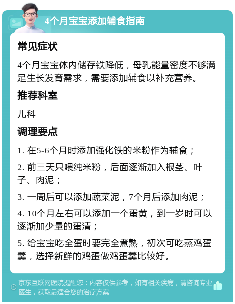 4个月宝宝添加辅食指南 常见症状 4个月宝宝体内储存铁降低，母乳能量密度不够满足生长发育需求，需要添加辅食以补充营养。 推荐科室 儿科 调理要点 1. 在5-6个月时添加强化铁的米粉作为辅食； 2. 前三天只喂纯米粉，后面逐渐加入根茎、叶子、肉泥； 3. 一周后可以添加蔬菜泥，7个月后添加肉泥； 4. 10个月左右可以添加一个蛋黄，到一岁时可以逐渐加少量的蛋清； 5. 给宝宝吃全蛋时要完全煮熟，初次可吃蒸鸡蛋羹，选择新鲜的鸡蛋做鸡蛋羹比较好。