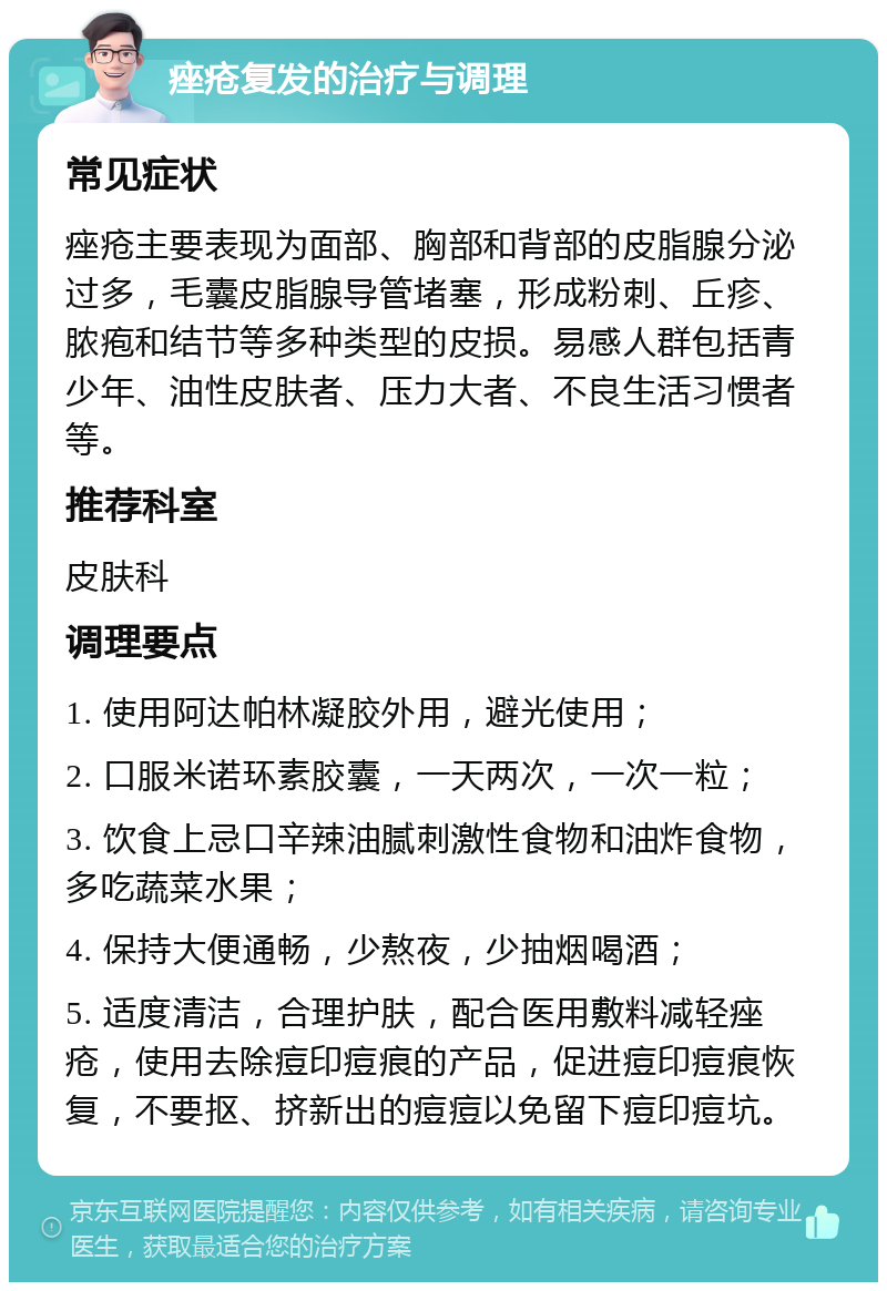 痤疮复发的治疗与调理 常见症状 痤疮主要表现为面部、胸部和背部的皮脂腺分泌过多，毛囊皮脂腺导管堵塞，形成粉刺、丘疹、脓疱和结节等多种类型的皮损。易感人群包括青少年、油性皮肤者、压力大者、不良生活习惯者等。 推荐科室 皮肤科 调理要点 1. 使用阿达帕林凝胶外用，避光使用； 2. 口服米诺环素胶囊，一天两次，一次一粒； 3. 饮食上忌口辛辣油腻刺激性食物和油炸食物，多吃蔬菜水果； 4. 保持大便通畅，少熬夜，少抽烟喝酒； 5. 适度清洁，合理护肤，配合医用敷料减轻痤疮，使用去除痘印痘痕的产品，促进痘印痘痕恢复，不要抠、挤新出的痘痘以免留下痘印痘坑。