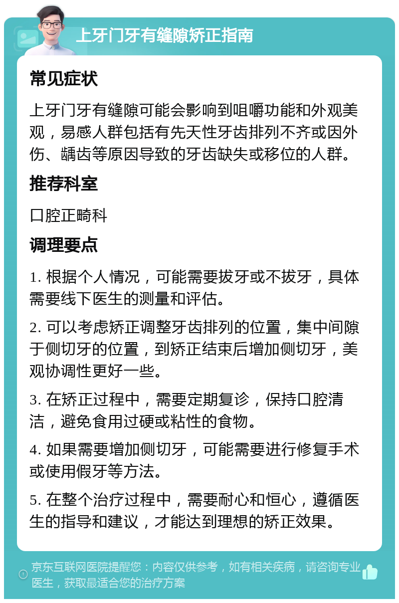 上牙门牙有缝隙矫正指南 常见症状 上牙门牙有缝隙可能会影响到咀嚼功能和外观美观，易感人群包括有先天性牙齿排列不齐或因外伤、龋齿等原因导致的牙齿缺失或移位的人群。 推荐科室 口腔正畸科 调理要点 1. 根据个人情况，可能需要拔牙或不拔牙，具体需要线下医生的测量和评估。 2. 可以考虑矫正调整牙齿排列的位置，集中间隙于侧切牙的位置，到矫正结束后增加侧切牙，美观协调性更好一些。 3. 在矫正过程中，需要定期复诊，保持口腔清洁，避免食用过硬或粘性的食物。 4. 如果需要增加侧切牙，可能需要进行修复手术或使用假牙等方法。 5. 在整个治疗过程中，需要耐心和恒心，遵循医生的指导和建议，才能达到理想的矫正效果。