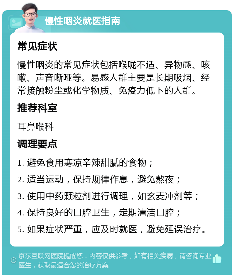 慢性咽炎就医指南 常见症状 慢性咽炎的常见症状包括喉咙不适、异物感、咳嗽、声音嘶哑等。易感人群主要是长期吸烟、经常接触粉尘或化学物质、免疫力低下的人群。 推荐科室 耳鼻喉科 调理要点 1. 避免食用寒凉辛辣甜腻的食物； 2. 适当运动，保持规律作息，避免熬夜； 3. 使用中药颗粒剂进行调理，如玄麦冲剂等； 4. 保持良好的口腔卫生，定期清洁口腔； 5. 如果症状严重，应及时就医，避免延误治疗。