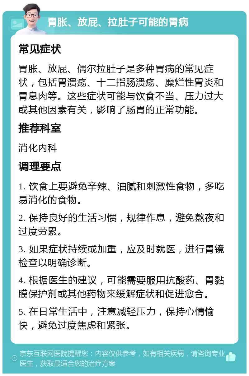 胃胀、放屁、拉肚子可能的胃病 常见症状 胃胀、放屁、偶尔拉肚子是多种胃病的常见症状，包括胃溃疡、十二指肠溃疡、糜烂性胃炎和胃息肉等。这些症状可能与饮食不当、压力过大或其他因素有关，影响了肠胃的正常功能。 推荐科室 消化内科 调理要点 1. 饮食上要避免辛辣、油腻和刺激性食物，多吃易消化的食物。 2. 保持良好的生活习惯，规律作息，避免熬夜和过度劳累。 3. 如果症状持续或加重，应及时就医，进行胃镜检查以明确诊断。 4. 根据医生的建议，可能需要服用抗酸药、胃黏膜保护剂或其他药物来缓解症状和促进愈合。 5. 在日常生活中，注意减轻压力，保持心情愉快，避免过度焦虑和紧张。