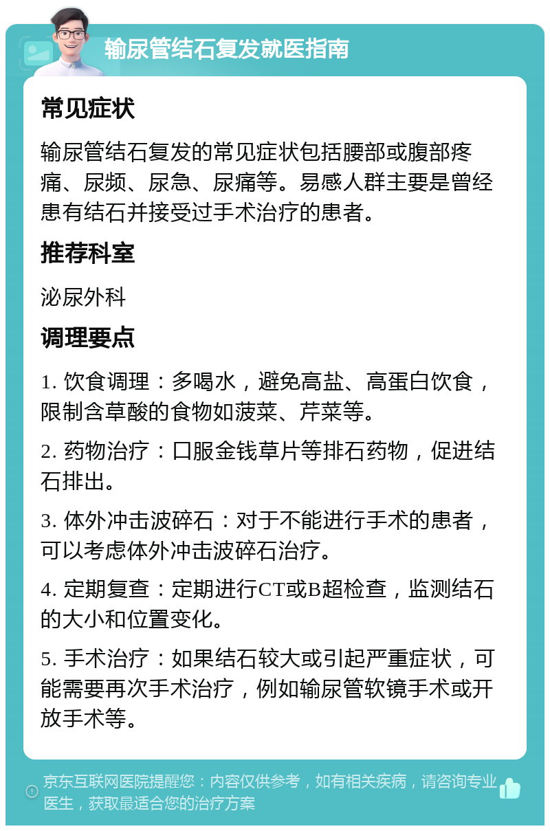 输尿管结石复发就医指南 常见症状 输尿管结石复发的常见症状包括腰部或腹部疼痛、尿频、尿急、尿痛等。易感人群主要是曾经患有结石并接受过手术治疗的患者。 推荐科室 泌尿外科 调理要点 1. 饮食调理：多喝水，避免高盐、高蛋白饮食，限制含草酸的食物如菠菜、芹菜等。 2. 药物治疗：口服金钱草片等排石药物，促进结石排出。 3. 体外冲击波碎石：对于不能进行手术的患者，可以考虑体外冲击波碎石治疗。 4. 定期复查：定期进行CT或B超检查，监测结石的大小和位置变化。 5. 手术治疗：如果结石较大或引起严重症状，可能需要再次手术治疗，例如输尿管软镜手术或开放手术等。