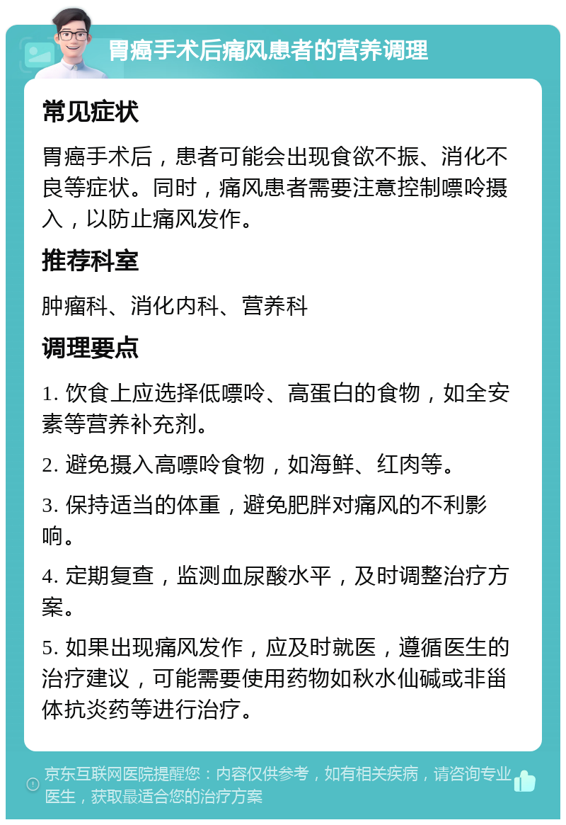 胃癌手术后痛风患者的营养调理 常见症状 胃癌手术后，患者可能会出现食欲不振、消化不良等症状。同时，痛风患者需要注意控制嘌呤摄入，以防止痛风发作。 推荐科室 肿瘤科、消化内科、营养科 调理要点 1. 饮食上应选择低嘌呤、高蛋白的食物，如全安素等营养补充剂。 2. 避免摄入高嘌呤食物，如海鲜、红肉等。 3. 保持适当的体重，避免肥胖对痛风的不利影响。 4. 定期复查，监测血尿酸水平，及时调整治疗方案。 5. 如果出现痛风发作，应及时就医，遵循医生的治疗建议，可能需要使用药物如秋水仙碱或非甾体抗炎药等进行治疗。