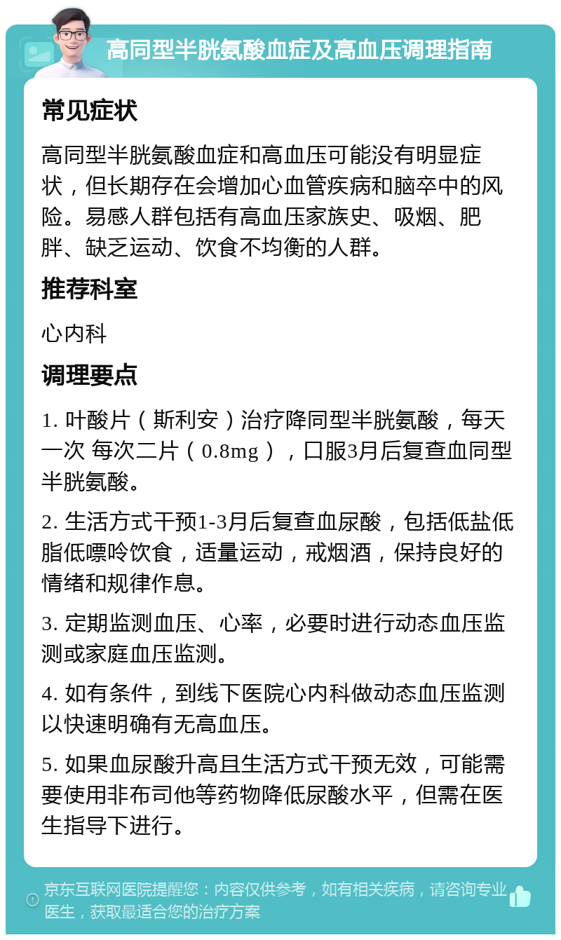 高同型半胱氨酸血症及高血压调理指南 常见症状 高同型半胱氨酸血症和高血压可能没有明显症状，但长期存在会增加心血管疾病和脑卒中的风险。易感人群包括有高血压家族史、吸烟、肥胖、缺乏运动、饮食不均衡的人群。 推荐科室 心内科 调理要点 1. 叶酸片（斯利安）治疗降同型半胱氨酸，每天一次 每次二片（0.8mg），口服3月后复查血同型半胱氨酸。 2. 生活方式干预1-3月后复查血尿酸，包括低盐低脂低嘌呤饮食，适量运动，戒烟酒，保持良好的情绪和规律作息。 3. 定期监测血压、心率，必要时进行动态血压监测或家庭血压监测。 4. 如有条件，到线下医院心内科做动态血压监测以快速明确有无高血压。 5. 如果血尿酸升高且生活方式干预无效，可能需要使用非布司他等药物降低尿酸水平，但需在医生指导下进行。